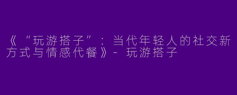 《“玩游搭子”：当代年轻人的社交新方式与情感代餐》-玩游搭子