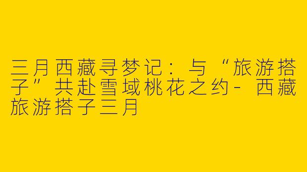 三月西藏寻梦记：与“旅游搭子”共赴雪域桃花之约-西藏旅游搭子三月