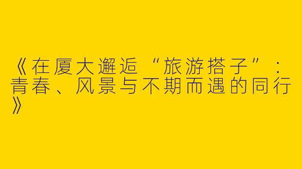 《在厦大邂逅“旅游搭子”：青春、风景与不期而遇的同行》