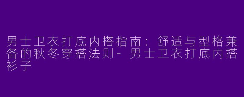 男士卫衣打底内搭指南：舒适与型格兼备的秋冬穿搭法则-男士卫衣打底内搭衫子