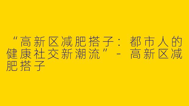 “高新区减肥搭子：都市人的健康社交新潮流”-高新区减肥搭子