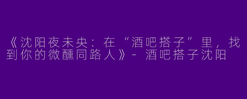 《沈阳夜未央：在“酒吧搭子”里，找到你的微醺同路人》-酒吧搭子沈阳