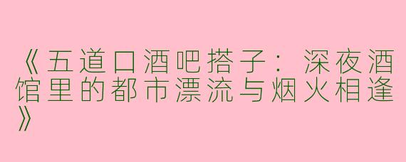 《五道口酒吧搭子：深夜酒馆里的都市漂流与烟火相逢》