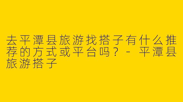 去平潭县旅游找搭子有什么推荐的方式或平台吗？-平潭县旅游搭子
