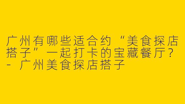 广州有哪些适合约“美食探店搭子”一起打卡的宝藏餐厅？-广州美食探店搭子
