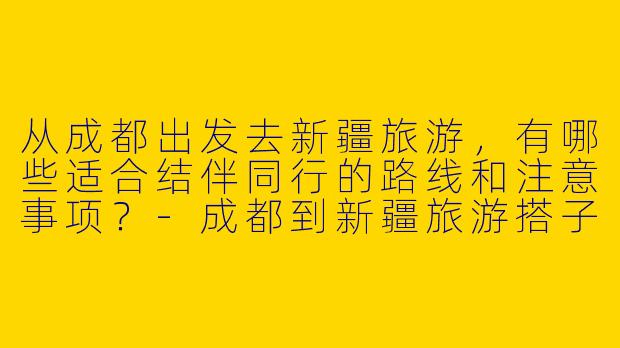 从成都出发去新疆旅游，有哪些适合结伴同行的路线和注意事项？