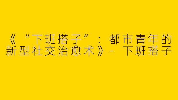 《“下班搭子”：都市青年的新型社交治愈术》-下班搭子