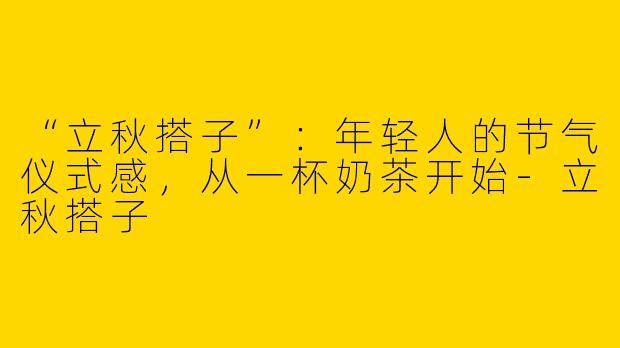 “立秋搭子”：年轻人的节气仪式感，从一杯奶茶开始-立秋搭子