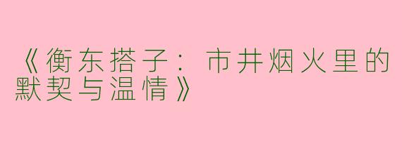 《衡东搭子：市井烟火里的默契与温情》