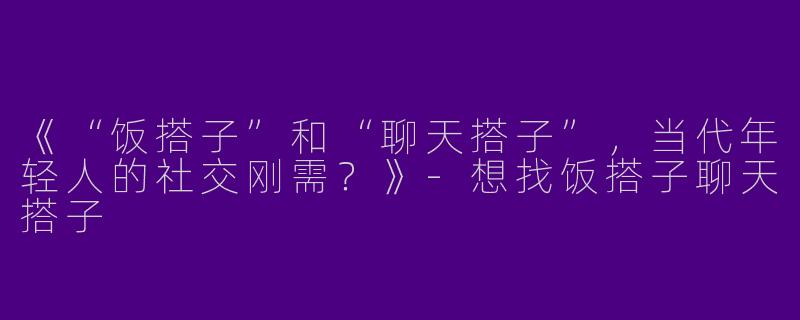 《“饭搭子”和“聊天搭子”，当代年轻人的社交刚需？》-想找饭搭子聊天搭子