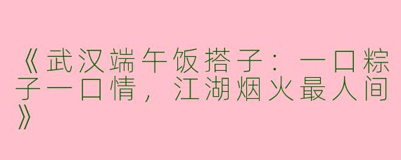 《武汉端午饭搭子：一口粽子一口情，江湖烟火最人间》