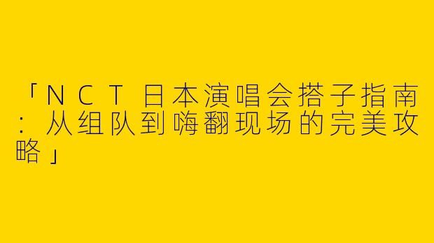 「NCT日本演唱会搭子指南：从组队到嗨翻现场的完美攻略」