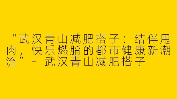 “武汉青山减肥搭子：结伴甩肉，快乐燃脂的都市健康新潮流”-武汉青山减肥搭子