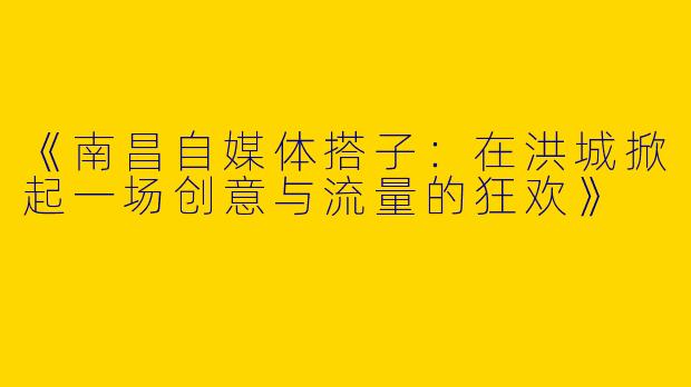 《南昌自媒体搭子：在洪城掀起一场创意与流量的狂欢》