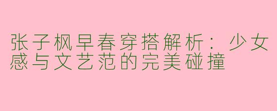 张子枫早春穿搭解析：少女感与文艺范的完美碰撞