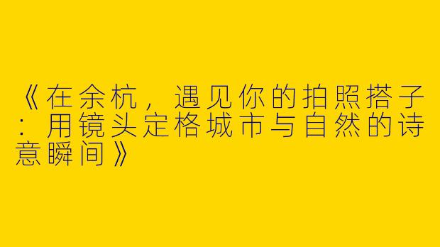 《在余杭，遇见你的拍照搭子：用镜头定格城市与自然的诗意瞬间》