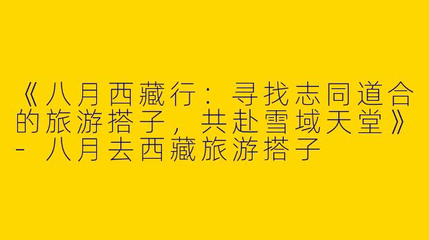 《八月西藏行：寻找志同道合的旅游搭子，共赴雪域天堂》-八月去西藏旅游搭子
