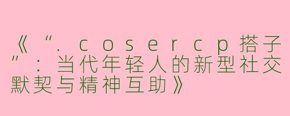 《“.cosercp搭子”：当代年轻人的新型社交默契与精神互助》