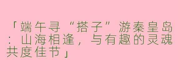 「端午寻“搭子”游秦皇岛：山海相逢，与有趣的灵魂共度佳节」