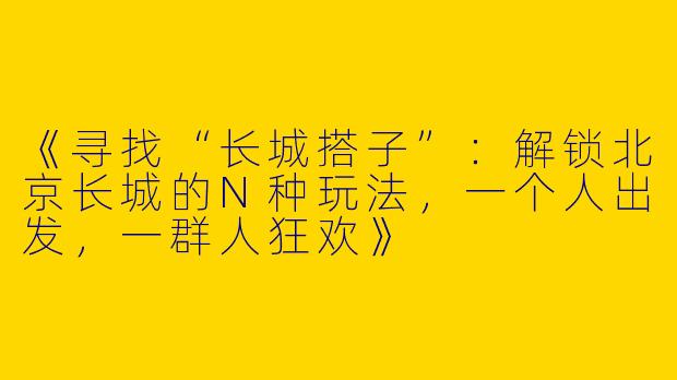 《寻找“长城搭子”：解锁北京长城的N种玩法，一个人出发，一群人狂欢》