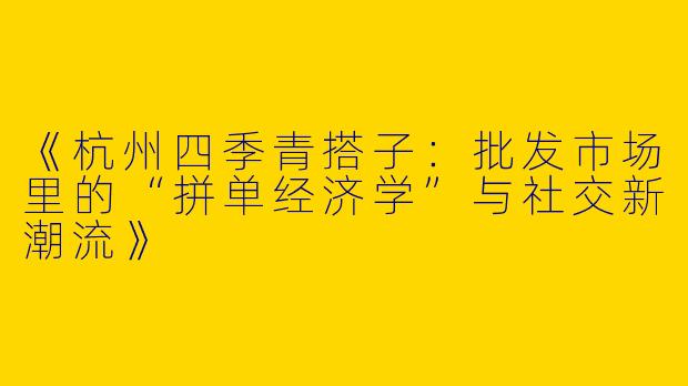 《杭州四季青搭子：批发市场里的“拼单经济学”与社交新潮流》