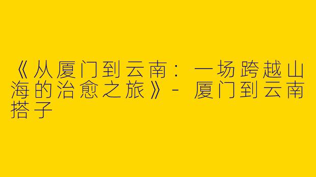 《从厦门到云南：一场跨越山海的治愈之旅》-厦门到云南搭子