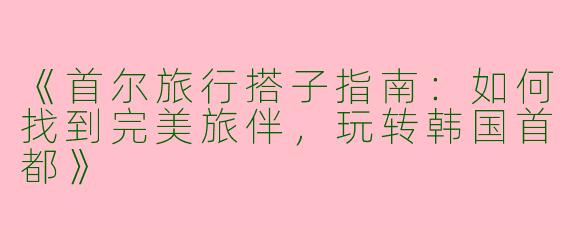 《首尔旅行搭子指南：如何找到完美旅伴，玩转韩国首都》
