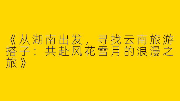 《从湖南出发，寻找云南旅游搭子：共赴风花雪月的浪漫之旅》