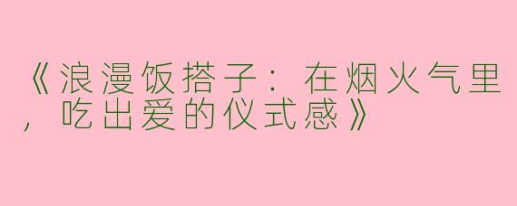 《浪漫饭搭子：在烟火气里，吃出爱的仪式感》