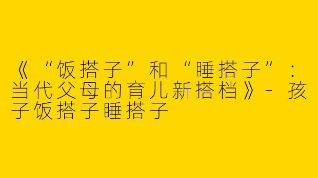 《“饭搭子”和“睡搭子”：当代父母的育儿新搭档》-孩子饭搭子睡搭子