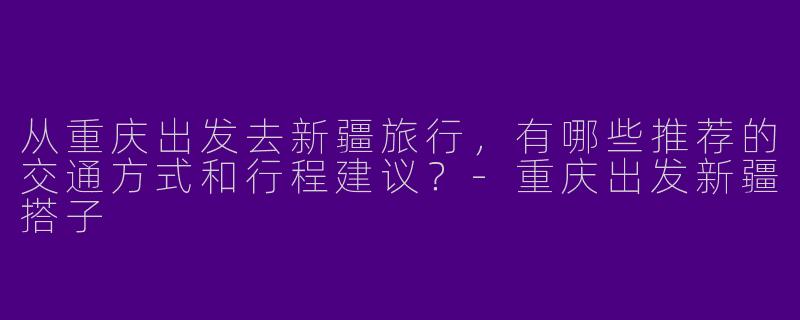从重庆出发去新疆旅行，有哪些推荐的交通方式和行程建议？-重庆出发新疆搭子