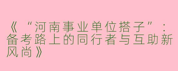 《“河南事业单位搭子”：备考路上的同行者与互助新风尚》