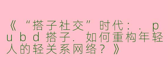 《“搭子社交”时代：.pubd搭子.如何重构年轻人的轻关系网络？》