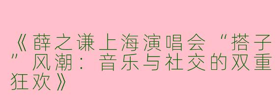 《薛之谦上海演唱会“搭子”风潮：音乐与社交的双重狂欢》