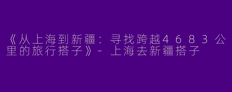 《从上海到新疆：寻找跨越4683公里的旅行搭子》-上海去新疆搭子