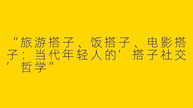 “旅游搭子、饭搭子、电影搭子：当代年轻人的‘搭子社交’哲学”