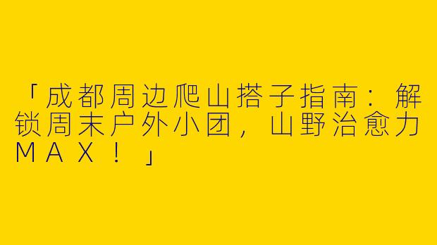 「成都周边爬山搭子指南：解锁周末户外小团，山野治愈力MAX！」