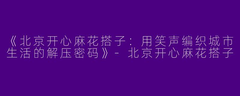 《北京开心麻花搭子：用笑声编织城市生活的解压密码》-北京开心麻花搭子