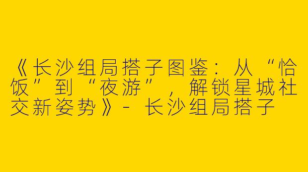 《长沙组局搭子图鉴：从“恰饭”到“夜游”，解锁星城社交新姿势》-长沙组局搭子