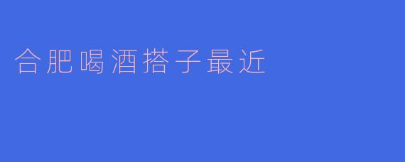 合肥喝酒搭子最近