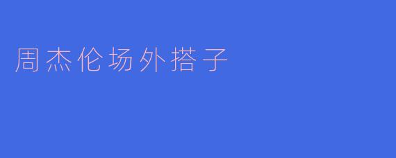 《场外狂欢：周杰伦演唱会的“野生搭子”与城市限时浪漫》