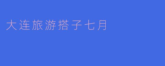 《七月大连行：邂逅山海，遇见最好的旅行搭子》