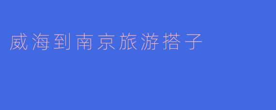 「威海到南京旅游搭子」：跨越山海的双城漫游指南