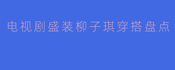 电视剧《盛装》中柳子琪的穿搭有哪些值得借鉴的职场风格？