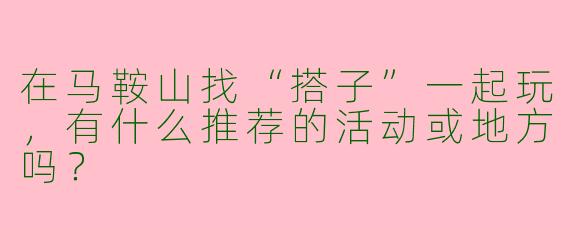 在马鞍山找“搭子”一起玩，有什么推荐的活动或地方吗？