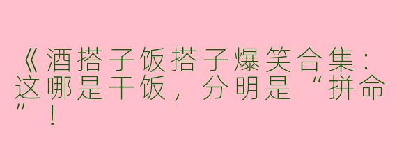 《酒搭子饭搭子爆笑合集：这哪是干饭，分明是“拼命”！