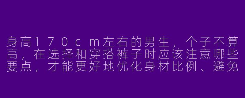 身高170cm左右的男生，个子不算高，在选择和穿搭裤子时应该注意哪些要点，才能更好地优化身材比例、避免显矮？-170个子矮男生穿搭裤子