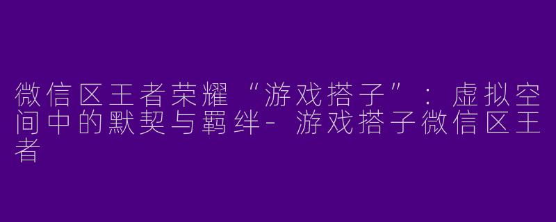 微信区王者荣耀“游戏搭子”：虚拟空间中的默契与羁绊-游戏搭子微信区王者