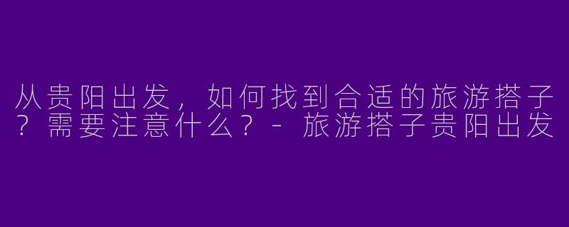 从贵阳出发，如何找到合适的旅游搭子？需要注意什么？-旅游搭子贵阳出发