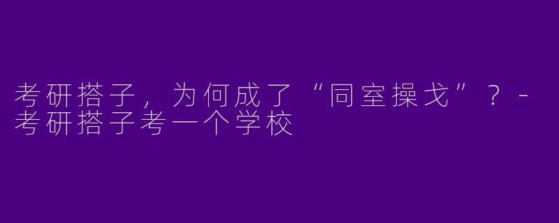 考研搭子，为何成了“同室操戈”？-考研搭子考一个学校